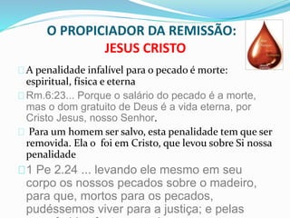 O PROPICIADOR DA REMISSÃO: 
JESUS CRISTO 
A penalidade infalível para o pecado é morte: 
espiritual, física e eterna 
Rm.6:23... Porque o salário do pecado é a morte, 
mas o dom gratuito de Deus é a vida eterna, por 
Cristo Jesus, nosso Senhor. 
Para um homem ser salvo, esta penalidade tem que ser 
removida. Ela o foi em Cristo, que levou sobre Si nossa 
penalidade 
1 Pe 2.24 ... levando ele mesmo em seu 
corpo os nossos pecados sobre o madeiro, 
para que, mortos para os pecados, 
pudéssemos viver para a justiça; e pelas 
suas feridas fostes sarados  