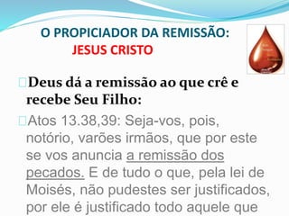 O PROPICIADOR DA REMISSÃO: 
JESUS CRISTO 
Deus dá a remissão ao que crê e 
recebe Seu Filho: 
Atos 13.38,39: Seja-vos, pois, 
notório, varões irmãos, que por este 
se vos anuncia a remissão dos 
pecados. E de tudo o que, pela lei de 
Moisés, não pudestes ser justificados, 
por ele é justificado todo aquele que 
 