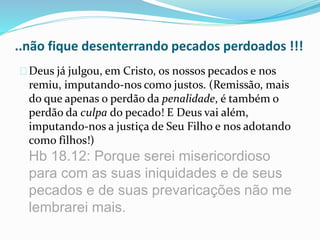 ..não fique desenterrando pecados perdoados !!! 
Deus já julgou, em Cristo, os nossos pecados e nos 
remiu, imputando-nos como justos. (Remissão, mais 
do que apenas o perdão da penalidade, é também o 
perdão da culpa do pecado! E Deus vai além, 
imputando-nos a justiça de Seu Filho e nos adotando 
como filhos!) 
Hb 18.12: Porque serei misericordioso 
para com as suas iniquidades e de seus 
pecados e de suas prevaricações não me 
lembrarei mais. 
 