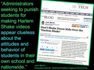 Administrators seeking to punish students for making
Harlem Shake videos appear clueless about the attitudes
and behavior of students in their own school and nationwide.
Worse, they seem more interested in enforcing their idea of
propriety than in promoting students' education.
“Administrators
seeking to punish
students for
making Harlem
Shake videos
appear clueless
about the
attitudes and
behavior of
students in their
own school and
nationwide.”
Joan Bertin –
Executive director, National Coalition Against Censorship
 