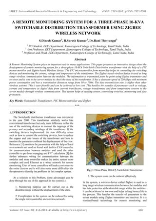 IJRET: International Journal of Research in Engineering and Technology eISSN: 2319-1163 | pISSN: 2321-7308
_______________________________________________________________________________________
Volume: 03 Issue: 02 | Feb-2014, Available @ http://www.ijret.org 668
A REMOTE MONITORING SYSTEM FOR A THREE-PHASE 10-KVA
SWITCHABLE DISTRIBUTION TRANSFORMER USING ZIGBEE
WIRELESS NETWORK
S.Dinesh Kumar1
, R.Suresh Kumar2
, Dr.Rani Thottungal3
1
PG Student, EEE Department, Kumaraguru College of Technology, Tamil Nadu, India
2
Asst.Professor, EEE Department, Kumaraguru College of Technology, Tamil Nadu, India
3
Professor and Head, EEE Department, Kumaraguru College of Technology, Tamil Nadu, India
Abstract
A Remote Monitoring System plays an important role in many applications. This paper proposes an innovative design about the
development of remote monitoring system for a three-phase 10-kVA Switchable Distribution transformer with the help of a PIC
microcontroller and Zigbee-based Wireless device. The PIC microcontroller from microchip helps in controlling the switching
devices and monitoring the current, voltage and temperature of the transformer. The Zigbee-based wireless device is used as long
range wireless communication between the modules. The information is transmitted point by point using Zigbee transmitter and
receiver and is sent to the server module to check the state of the transformer. It has a data rate speed of 250 Kbps with minimum
power consumption and has a transmission distances range from 10 to 100m. The data transmission rate is higher than other
wireless systems. This is user friendly and can be achieved at low cost. This handles the transfer of parameters such as voltage,
current and temperature as digital data from current transducers, voltage transformers and from temperature sensors to the
server module through wireless communication. This system helps in reading sensor, controlling switches, monitoring and data
protection.
Key Words: Switchable Transformer, PIC Microcontroller and Zigbee
--------------------------------------------------------------------***----------------------------------------------------------------------
1. INTRODUCTION
The Switchable distribution transformer was introduced
in the year 2000. This transformer similarly works like
conventional transformer but only main difference is that the
use of the switching devices to connect the tappings of the
primary and secondary windings of the transformer. If the
switching devices implemented, the new difficulty arises
such as how to control the switching devices, how to reduce
the copper and core losses of the transformer and how to
monitor the parameters without the displacement of the crew.
Reference [1] monitors the parameters with the help of local
area network and used an Atmel with built in CAN controller
for communication between modules and used the other
controller to perform averaging and FFT calculation [3].this
further enhances wiring for communication between the
modules and more controller makes the entire system more
complex and used Ethernet as a wired network for remote
monitoring. Uses of more controllers will make costs more to
the entire System and it will also make more difficulties for
the operator to identify the problems in the complex system.
As a solution to this Problem, some advantages can be
done through the use of this approach in the system i.e.
1. Monitoring purpose can be carried out at the
desirable range without the displacement of the crew.
2. Complication in the system can be reduced by using
the single microcontroller and wireless network.
Fig-1: Three-Phase 10-kVA Switchable Transformer
3. The system costs can be reduced effectively.
In the system, a wireless device called Zigbee is used as a
long range wireless communication between the modules and
has data protection at the desirable range within the modules.
It can be achieved at low cost and helps in long battery life in
the process. This handles the transfer of parameters to the
server module using Zigbee transmitter and receiver. It is a
standard-based technology for remote monitoring and
 