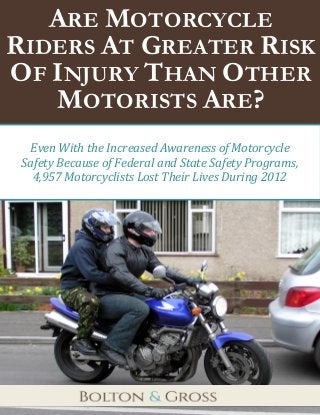 Are Motorcycle Riders At Greater Risk of Injury Than Other Motorists Are? bglawpa.com 
1 
p 
ARE MOTORCYCLE RIDERS AT GREATER RISK OF INJURY THAN OTHER MOTORISTS ARE? 
Even With the Increased Awareness of Motorcycle 
Safety Because of Federal and State Safety Programs, 
4,957 Motorcyclists Lost Their Lives During 2012  