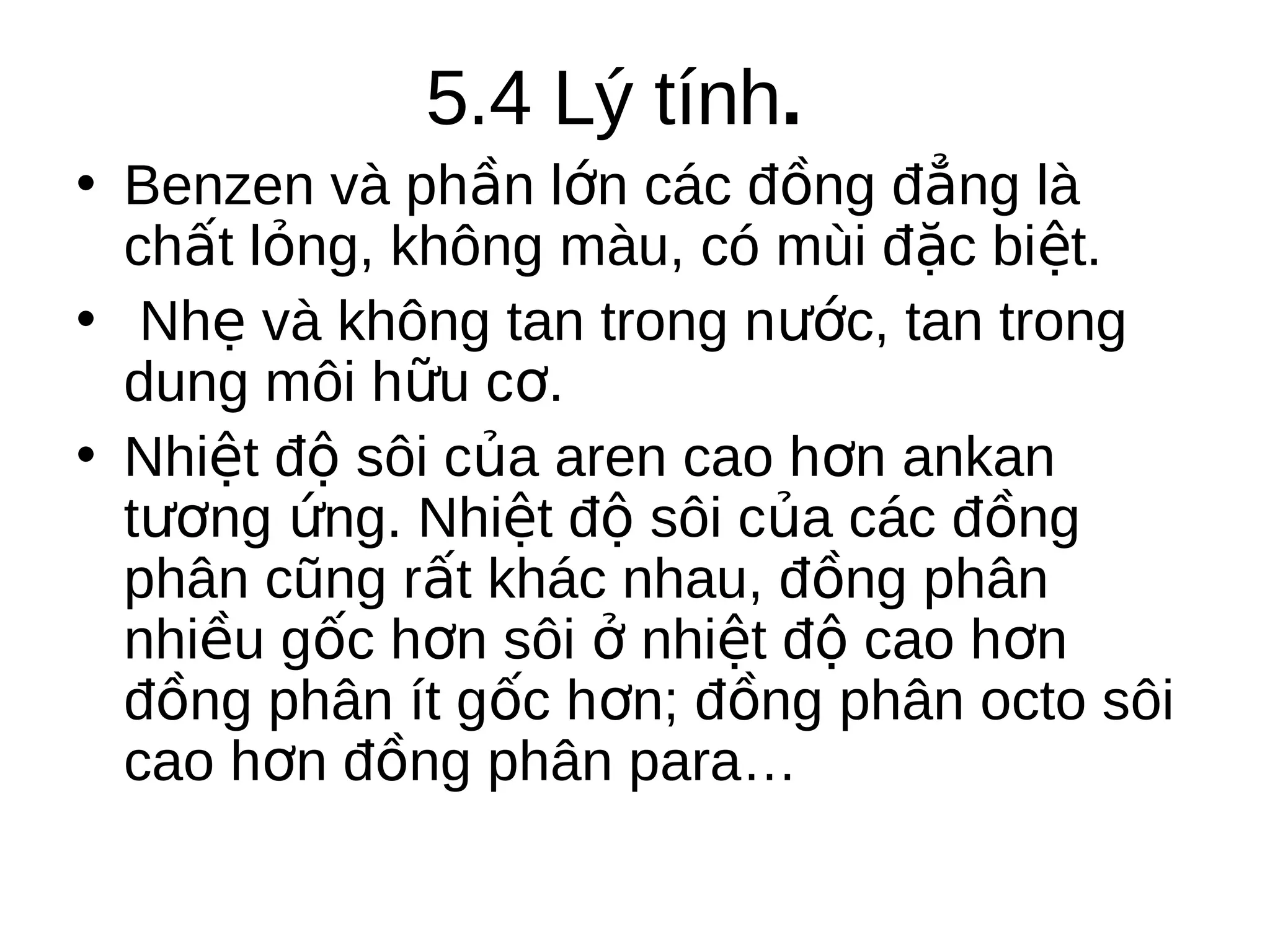 5.4 Lý tính.
• Benzen và phần lớn các đồng đẳng là
chất lỏng, không màu, có mùi đặc biệt.
• Nhẹ và không tan trong nước, tan trong
dung môi hữu cơ.
• Nhiệt độ sôi của aren cao hơn ankan
tương ứng. Nhiệt độ sôi của các đồng
phân cũng rất khác nhau, đồng phân
nhiều gốc hơn sôi ở nhiệt độ cao hơn
đồng phân ít gốc hơn; đồng phân octo sôi
cao hơn đồng phân para…

 