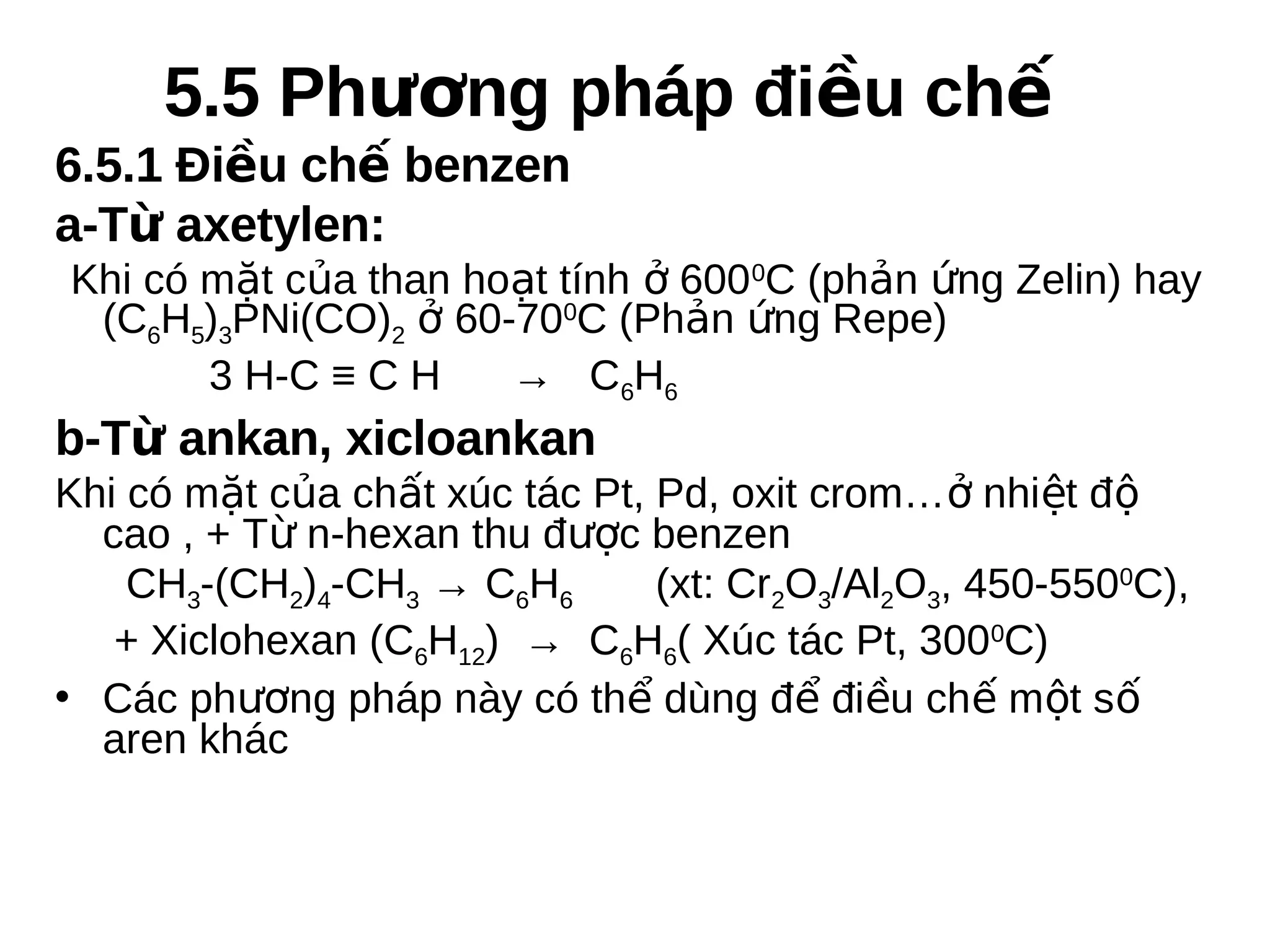 5.5 Phương pháp điều chế
6.5.1 Điều chế benzen
a-Từ axetylen:
Khi có mặt của than hoạt tính ở 600 0C (phản ứng Zelin) hay
(C6H5)3PNi(CO)2 ở 60-700C (Phản ứng Repe)
3 H-C ≡ C H
→ C6H6

b-Từ ankan, xicloankan
Khi có mặt của chất xúc tác Pt, Pd, oxit crom…ở nhiệt độ
cao , + Từ n-hexan thu được benzen
CH3-(CH2)4-CH3 → C6H6
(xt: Cr2O3/Al2O3, 450-5500C),
+ Xiclohexan (C6H12) → C6H6( Xúc tác Pt, 3000C)
• Các phương pháp này có thể dùng để điều chế một số
aren khác

 