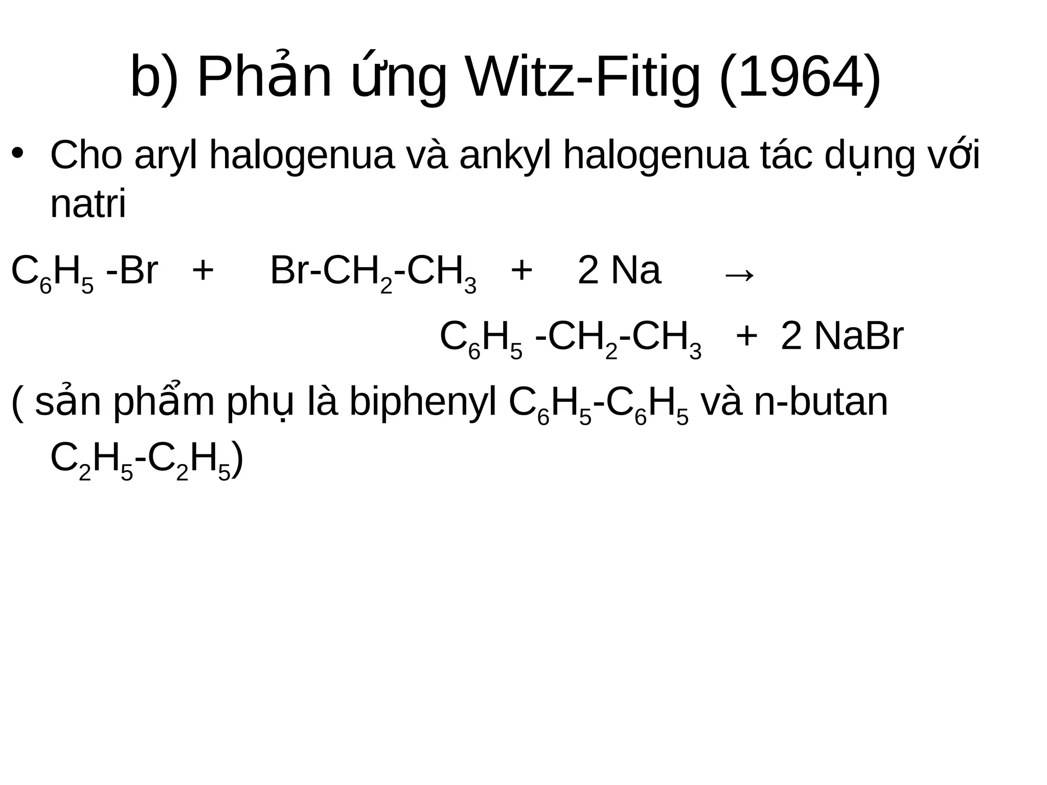 b) Phản ứng Witz-Fitig (1964)
• Cho aryl halogenua và ankyl halogenua tác dụng với
natri
C6H5 -Br +

Br-CH2-CH3 +

2 Na

→

C6H5 -CH2-CH3 + 2 NaBr
( sản phẩm phụ là biphenyl C6H5-C6H5 và n-butan
C2H5-C2H5)

 