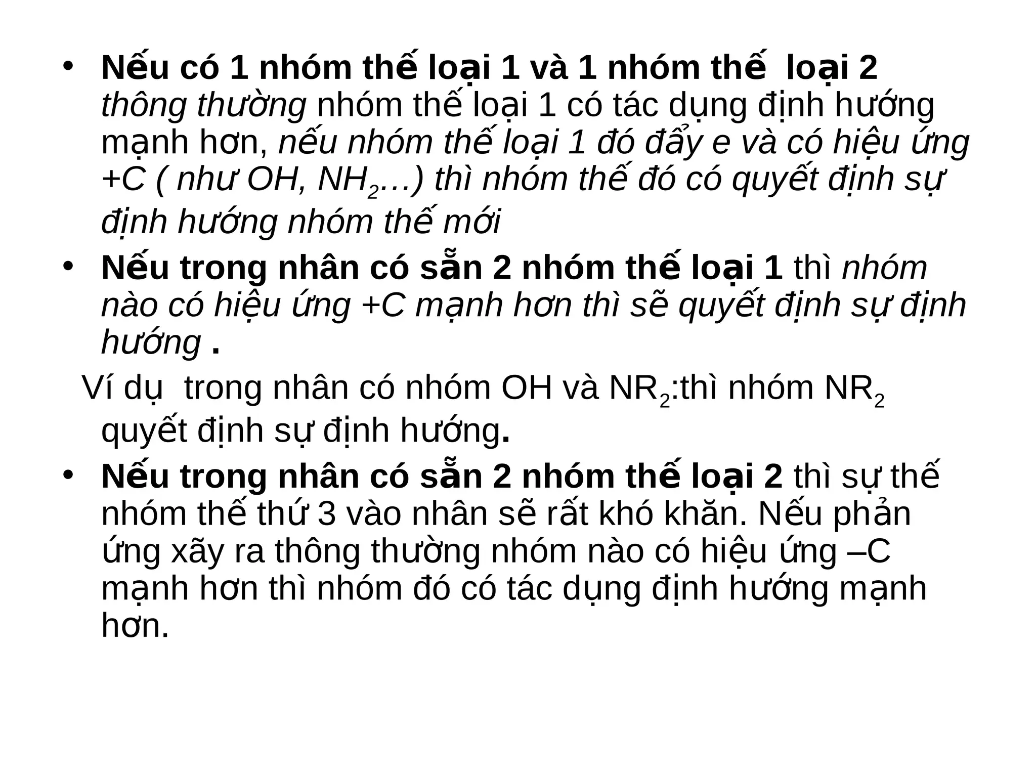 • Nếu có 1 nhóm thế loại 1 và 1 nhóm thế loại 2
thông thường nhóm thế loại 1 có tác dụng định hướng
mạnh hơn, nếu nhóm thế loại 1 đó đẩy e và có hiệu ứng
+C ( như OH, NH2…) thì nhóm thế đó có quyết định sự
định hướng nhóm thế mới
• Nếu trong nhân có sẵn 2 nhóm thế loại 1 thì nhóm
nào có hiệu ứng +C mạnh hơn thì sẽ quyết định sự định
hướng .
Ví dụ trong nhân có nhóm OH và NR2:thì nhóm NR2
quyết định sự định hướng.
• Nếu trong nhân có sẵn 2 nhóm thế loại 2 thì sự thế
nhóm thế thứ 3 vào nhân sẽ rất khó khăn. Nếu ph ản
ứng xãy ra thông thường nhóm nào có hiệu ứng –C
mạnh hơn thì nhóm đó có tác dụng định hướng mạnh
hơn.

 