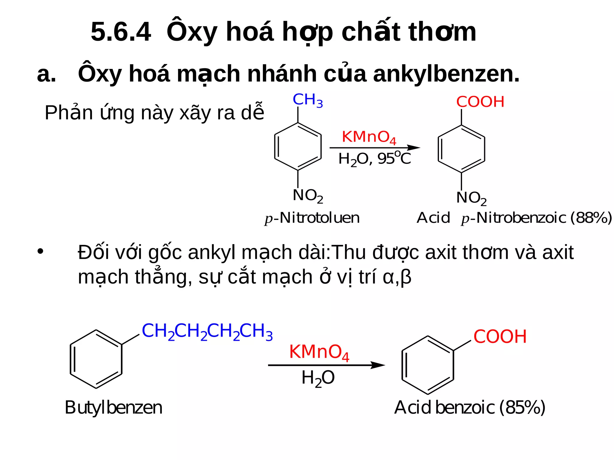 5.6.4 Ôxy hoá hợp chất thơm
a. Ôxy hoá mạch nhánh của ankylbenzen.
Phản ứng này xãy ra dễ

CH3

COOH
KMnO4
H2O, 95oC

NO2
p-Nitrotoluen

•

NO2
Acid p-Nitrobenzoic (88%)

Đối với gốc ankyl mạch dài:Thu được axit thơm và axit
mạch thẳng, sự cắt mạch ở vị trí α,β
CH2CH2CH2CH3

Butylbenzen

KMnO4
H2O

COOH

Acid benzoic (85%)

 