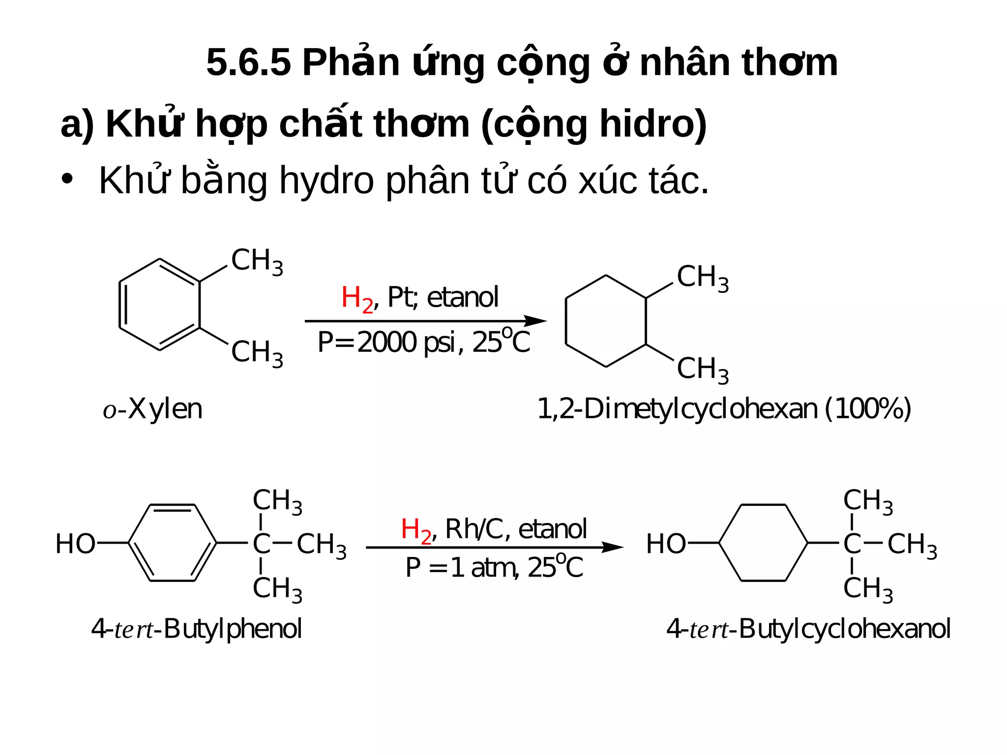 5.6.5 Phản ứng cộng ở nhân thơm
a) Khử hợp chất thơm (cộng hidro)
• Khử bằng hydro phân tử có xúc tác.
CH3
CH3

P=2000 psi, 25oC

o-Xylen
CH3
HO

C CH3

CH3
4-tert-Butylphenol

CH3

H2, Pt; etanol

CH3
1,2-Dimetylcyclohexan (100%)

H2, Rh/C, etanol
P =1 atm, 25oC

CH3
HO

C CH3

CH3
4-tert-Butylcyclohexanol

 