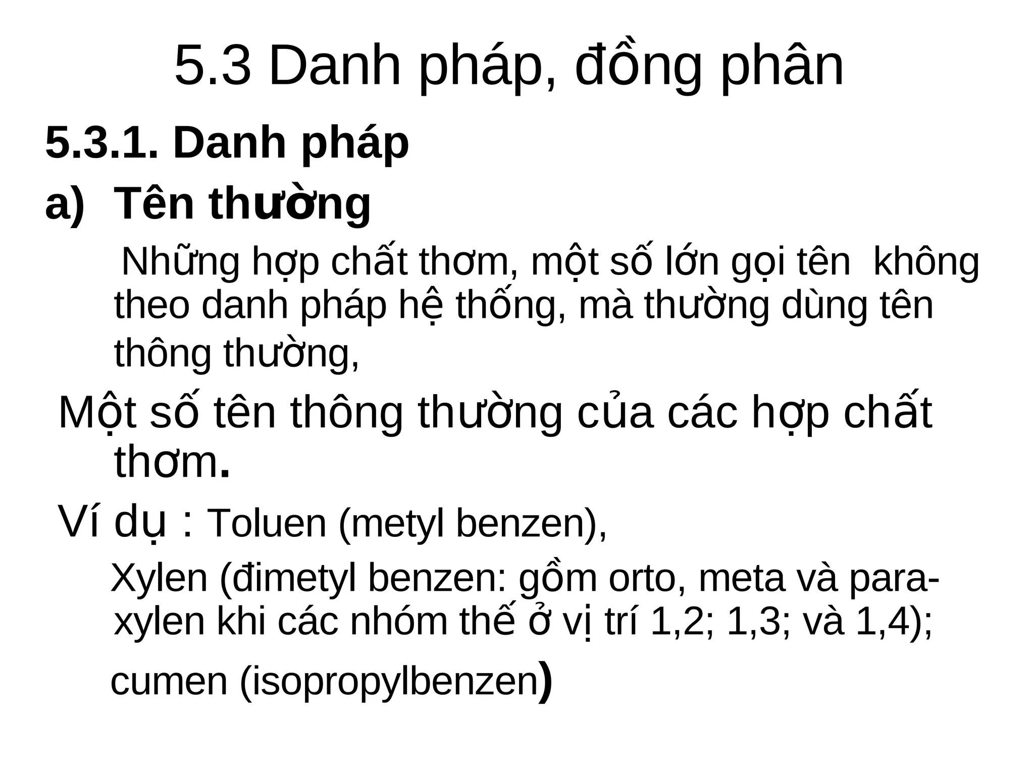 5.3 Danh pháp, đồng phân
5.3.1. Danh pháp
a) Tên thường
Những hợp chất thơm, một số lớn gọi tên không
theo danh pháp hệ thống, mà thường dùng tên
thông thường,

Một số tên thông thường của các hợp chất
thơm.
Ví dụ : Toluen (metyl benzen),
Xylen (đimetyl benzen: gồm orto, meta và paraxylen khi các nhóm thế ở vị trí 1,2; 1,3; và 1,4);
cumen (isopropylbenzen)

 