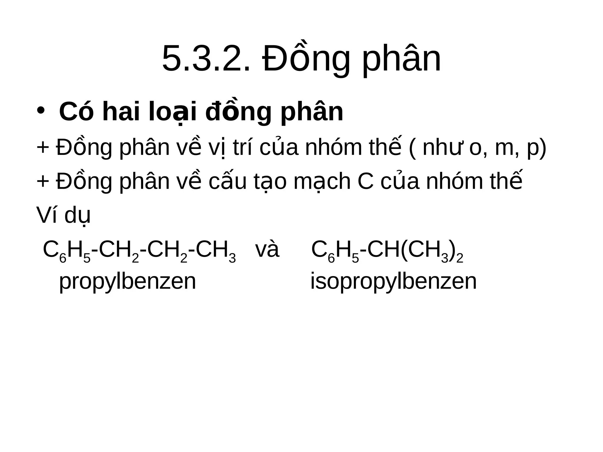 5.3.2. Đồng phân
• Có hai loại đồng phân
+ Đồng phân về vị trí của nhóm thế ( như o, m, p)
+ Đồng phân về cấu tạo mạch C của nhóm thế
Ví dụ
C6H5-CH2-CH2-CH3 và C6H5-CH(CH3)2
propylbenzen
isopropylbenzen

 