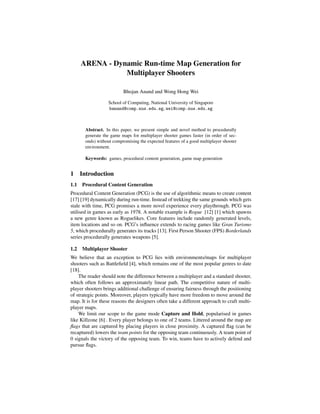 ARENA - Dynamic Run-time Map Generation for
Multiplayer Shooters
Bhojan Anand and Wong Hong Wei
School of Computing, National University of Singapore
banand@comp.nus.edu.sg, wei@comp.nus.edu.sg
Abstract. In this paper, we present simple and novel method to procedurally
generate the game maps for multiplayer shooter games faster (in order of sec-
onds) without compromising the expected features of a good multiplayer shooter
environment.
Keywords: games, procedural content generation, game map generation
1 Introduction
1.1 Procedural Content Generation
Procedural Content Generation (PCG) is the use of algorithmic means to create content
[17] [19] dynamically during run-time. Instead of trekking the same grounds which gets
stale with time, PCG promises a more novel experience every playthrough. PCG was
utilised in games as early as 1978. A notable example is Rogue [12] [1] which spawns
a new genre known as Roguelikes. Core features include randomly generated levels,
item locations and so on. PCG’s inﬂuence extends to racing games like Gran Turismo
5, which procedurally generates its tracks [13]. First Person Shooter (FPS) Borderlands
series procedurally generates weapons [5].
1.2 Multiplayer Shooter
We believe that an exception to PCG lies with environments/maps for multiplayer
shooters such as Battleﬁeld [4], which remains one of the most popular genres to date
[18].
The reader should note the difference between a multiplayer and a standard shooter,
which often follows an approximately linear path. The competitive nature of multi-
player shooters brings additional challenge of ensuring fairness through the positioning
of strategic points. Moreover, players typically have more freedom to move around the
map. It is for these reasons the designers often take a different approach to craft multi-
player maps.
We limit our scope to the game mode Capture and Hold, popularised in games
like Killzone [6] . Every player belongs to one of 2 teams. Littered around the map are
ﬂags that are captured by placing players in close proximity. A captured ﬂag (can be
recaptured) lowers the team points for the opposing team continuously. A team point of
0 signals the victory of the opposing team. To win, teams have to actively defend and
pursue ﬂags.
ICEC 2014, 13th International Conference on Entertainment Computing,
Sydney, Australia, 1-3, October, 2014
 