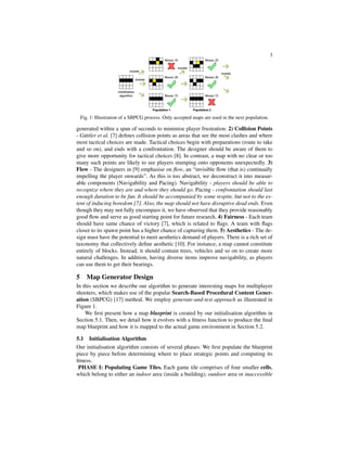 3
Fig. 1: Illustration of a SBPCG process. Only accepted maps are used in the next population.
generated within a span of seconds to minimise player frustration. 2) Collision Points
- G¨uttler et al. [7] deﬁnes collision points as areas that see the most clashes and where
most tactical choices are made. Tactical choices begin with preparations (route to take
and so on), and ends with a confrontation. The designer should be aware of them to
give more opportunity for tactical choices [8]. In contrast, a map with no clear or too
many such points are likely to see players stumping onto opponents unexpectedly. 3)
Flow - The designers in [9] emphasise on ﬂow, an “invisible ﬂow (that is) continually
impelling the player onwards”. As this is too abstract, we deconstruct it into measur-
able components (Navigability and Pacing). Navigability - players should be able to
recognize where they are and where they should go. Pacing - confrontation should last
enough duration to be fun. It should be accompanied by some respite, but not to the ex-
tent of inducing boredom [7]. Also, the map should not have disruptive dead ends. Even
though they may not fully encompass it, we have observed that they provide reasonably
good ﬂow and serve as good starting point for future research. 4) Fairness - Each team
should have same chance of victory [7], which is related to ﬂags. A team with ﬂags
closer to its spawn point has a higher chance of capturing them. 5) Aesthetics - The de-
sign must have the potential to meet aesthetics demand of players. There is a rich set of
taxonomy that collectively deﬁne aesthetic [10]. For instance, a map cannot constitute
entirely of blocks. Instead, it should contain trees, vehicles and so on to create more
natural challenges. In addition, having diverse items improve navigability, as players
can use them to get their bearings.
5 Map Generator Design
In this section we describe our algorithm to generate interesting maps for multiplayer
shooters, which makes use of the popular Search-Based Procedural Content Gener-
ation (SBPCG) [17] method. We employ generate-and-test approach as illustrated in
Figure 1.
We ﬁrst present how a map blueprint is created by our initialisation algorithm in
Section 5.1. Then, we detail how it evolves with a ﬁtness function to produce the ﬁnal
map blueprint and how it is mapped to the actual game environment in Section 5.2.
5.1 Initialisation Algorithm
Our initialisation algorithm consists of several phases. We ﬁrst populate the blueprint
piece by piece before determining where to place strategic points and computing its
ﬁtness.
PHASE I: Populating Game Tiles. Each game tile comprises of four smaller cells,
which belong to either an indoor area (inside a building), outdoor area or inaccessible
 