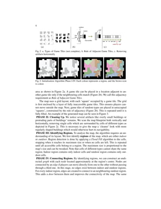 4
(a) (b) (c)
Fig. 2: a. Types of Game Tiles (not complete), b. Rule of Adjacent Game Tiles, c. Removing
artifacts horizontally
Fig. 3: Initialisation Algorithm Phase I-IV. Each colour represents a region, and the brown icon
is a door.
area as shown in Figure 2a. A game tile can be placed in a location adjacent to an-
other game tile only if the neighbouring cells match (Figure 2b). We call this adjacency
requirement as Rule of Adjacent Game Tiles.
The map uses a grid layout, with each ‘square’ occupied by a game tile. The grid
is ﬁrst enclosed by a layer of fully inaccessible game tiles. This ensures players can-
not move outside the map. Next, game tiles of random types are placed in unoccupied
‘squares’, constrained by the rule of adjacency (Figure 2b). This is repeated until it is
fully ﬁlled. An example of the generated map can be seen in Figure 3.
PHASE II: Cleaning Up. We notice several artifacts like overly small buildings or
protruding parts of buildings’ remains. We scan the map blueprint both vertically and
horizontally, removing single cells which are surrounded by cells of different types as
depicted in Figure 2c. This is necessary to give the map a ‘cleaner’ look with more
regularly shaped buildings which would otherwise hurt its navigability.
PHASE III: Identifying Regions. To analyse the map, the algorithm requires an un-
derstanding of its layout. We ﬁrst identify regions of the map, which are either indoor
or outdoor. Region detection is done by applying a Flood Fill algorithm to the cells,
stopping when it reaches its maximum size or when no cells are left. This is repeated
until all accessible cells belong to a region. The maximum size is proportional to the
map’s size and can be tweaked. Note that cells of different types cannot share the same
region; Indoor region contains only indoor cells and outdoor region contains only out-
door cells.
PHASE IV: Connecting Regions. By identifying regions, we can construct an undi-
rected graph with each node located approximately at the region’s centre. Nodes are
connected by an edge if players can move directly from one to the other without passing
through a third one. At this stage, no edges exist between indoor and outdoor regions.
For every indoor region, edges are created to connect to an neighbouring outdoor region.
This adds a door between them and improves the connectivity of the map. The same
 