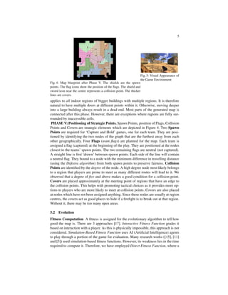 5
Fig. 4: Map blueprint after Phase V. The shields are the spawn
points. The ﬂag icons show the position of the ﬂags. The shield and
sword icon near the centre represents a collision point. The thicker
lines are covers.
Fig. 5: Visual Appearance of
the Game Environment
applies to all indoor regions of bigger buildings with multiple regions. It is therefore
natural to have multiple doors at different points within it. Otherwise, moving deeper
into a large building always result in a dead end. Most parts of the generated map is
connected after this phase. However, there are exceptions where regions are fully sur-
rounded by inaccessible cells.
PHASE V: Positioning of Strategic Points. Spawn Points, position of Flags, Collision
Points and Covers are strategic elements which are depicted in Figure 4. Two Spawn
Points are required for ‘Capture and Hold’ games, one for each team. They are posi-
tioned by identifying the two nodes of the graph that are the furthest away from each
other geographically. Four Flags (team ﬂags) are planned for the map. Each team is
assigned a ﬂag (captured) at the beginning of the play. They are positioned at the nodes
closest to the teams’ spawn points. The two remaining ﬂags are neutral (not captured).
A straight line is ﬁrst ’drawn’ between spawn points. Each side of the line will contain
a neutral ﬂag. They bound to a node with the minimum difference in travelling distance
(using the Dijkstra algorithm) from both spawn points to preserve fairness. Collision
Points are identiﬁed by the degree of the node. A high degree node most likely belongs
to a region that players are prone to meet as many different routes will lead to it. We
observed that a degree of ﬁve and above makes a good condition for a collision point.
Covers are placed approximately at the meeting point of regions that have an edge to
the collision points. This helps with promoting tactical choices as it provides more op-
tions to players who are more likely to meet at collision points. Covers are also placed
at nodes which have not been assigned anything. Since these nodes are usually at region
centres, the covers act as good places to hide if a ﬁreﬁght is to break out at that region.
Without it, there may be too many open areas.
5.2 Evolution
Fitness Computation A ﬁtness is assigned for the evolutionary algorithm to tell how
good the map is. There are 3 approaches [17]. Interactive Fitness Function grades it
based on interaction with a player. As this is physically impossible, this approach is not
considered. Simulation-Based Fitness Function uses AI (Artiﬁcial Intelligence) agents
to play through a portion of the game for evaluation. Many research works ([15], [11]
and [3]) used simulation-based ﬁtness functions. However, its weakness lies in the time
required to compute it. Therefore, we have employed Direct Fitness Function, where a
 