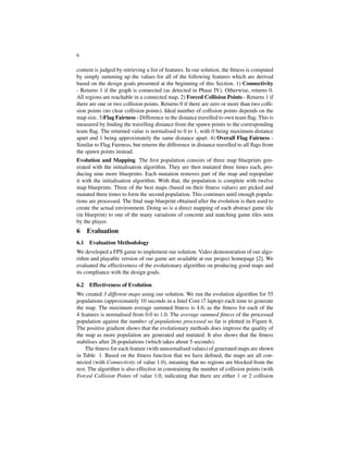 6
content is judged by retrieving a list of features. In our solution, the ﬁtness is computed
by simply summing up the values for all of the following features which are derived
based on the design goals presented at the beginning of this Section. 1) Connectivity
- Returns 1 if the graph is connected (as detected in Phase IV). Otherwise, returns 0.
All regions are reachable in a connected map. 2) Forced Collision Points - Returns 1 if
there are one or two collision points. Returns 0 if there are zero or more than two colli-
sion points (no clear collision points). Ideal number of collision points depends on the
map size. 3)Flag Fairness - Difference in the distance travelled to own team ﬂag. This is
measured by ﬁnding the travelling distance from the spawn points to the corresponding
team ﬂag. The returned value is normalised to 0 to 1, with 0 being maximum distance
apart and 1 being approximately the same distance apart. 4) Overall Flag Fairness -
Similar to Flag Fairness, but returns the difference in distance travelled to all ﬂags from
the spawn points instead.
Evolution and Mapping The ﬁrst population consists of three map blueprints gen-
erated with the initialisation algorithm. They are then mutated three times each, pro-
ducing nine more blueprints. Each mutation removes part of the map and repopulate
it with the initialisation algorithm. With that, the population is complete with twelve
map blueprints. Three of the best maps (based on their ﬁtness values) are picked and
mutated three times to form the second population. This continues until enough popula-
tions are processed. The ﬁnal map blueprint obtained after the evolution is then used to
create the actual environment. Doing so is a direct mapping of each abstract game tile
(in blueprint) to one of the many variations of concrete and matching game tiles seen
by the player.
6 Evaluation
6.1 Evaluation Methodology
We developed a FPS game to implement our solution. Video demonstration of our algo-
rithm and playable version of our game are available at our project homepage [2]. We
evaluated the effectiveness of the evolutionary algorithm on producing good maps and
its compliance with the design goals.
6.2 Effectiveness of Evolution
We created 3 different maps using our solution. We run the evolution algorithm for 55
populations (approximately 10 seconds in a Intel Core i7 laptop) each time to generate
the map. The maximum average summed ﬁtness is 4.0, as the ﬁtness for each of the
4 features is normalised from 0.0 to 1.0. The average summed ﬁtness of the processed
population against the number of populations processed so far is plotted in Figure 6.
The positive gradient shows that the evolutionary methods does improve the quality of
the map as more population are generated and mutated. It also shows that the ﬁtness
stabilises after 26 populations (which takes about 5 seconds).
The ﬁtness for each feature (with unnormalised values) of generated maps are shown
in Table 1. Based on the ﬁtness function that we have deﬁned, the maps are all con-
nected (with Connectivity of value 1.0), meaning that no regions are blocked from the
rest. The algorithm is also effective in constraining the number of collision points (with
Forced Collision Points of value 1.0, indicating that there are either 1 or 2 collision
 