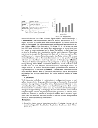 8
Table 2: User Study - Demography
Fig. 7: User Study Results
initialisation process, which takes additional steps to improve ﬁtness of base maps. 2)
Collision Points - The sample mean is 3.60 with standard deviation of 1.25 for Q2
implies the design of collision points are effective as we have successfully limited the
points of confrontation. The covers surrounding it provides ample opportunities for tac-
tical choices. 3) Flow - From the results of Q3, Q4 and Q5, we can say that our maps
have fairly good navigability and pacing. Even with measures to prevent dead ends,
they remain in some areas that are hard to detect. The buildings on the left and right
are large but do not have doors other than the ones that leads to the centre. Players may
ﬁnd themselves trying to ﬁnd ﬂags deeper into them only to discover a dead end. This
can be improved by tweaking the maximum region size. Pacing is susceptible to many
confounding factors, such as the speed of movement, rate of ﬁre, speed of reloading
and so on, and is therefore not exclusively dependent on the map design. 4) Fairness
- We measure the time to navigate from both spawn points to all four ﬂags by playing
through the map. It takes 58.88s to move from the blue base and 60:21s to move from
the other base. The small difference between these values implies high fairness. The
sample mean of 3.36, standard deviation of 0.98 for Q6 implies that the placement of
ﬂags are largely fair for our users. 5) Aesthetics - The look of the game depends on the
artist. In general, However, what we can observe from the map is that the buildings have
decent shapes and the objects such as trees and wagons are placed naturally as shown
in Figure 5.
7 Conclusion
We ﬁrst presented our ﬁndings of what constitutes a good game environment for mul-
tiplayer shooters, before designing and implementing an algorithm for the procedural
generation of a map that can satisfy all the criteria. We then evaluated the maps by mea-
suring the effectiveness of the evolution to produce better maps and to check whether
the result satisﬁes what we have set out to do. Our evaluations show that we can gen-
erate game map procedurally for multiplayer shooters in less than ten seconds without
compromising the common design requirements (ﬂow, positioning of collision points,
fairness and aesthetics) of commercial multiplayer shooters. Hence, in contrast to pre-
vious works, our method is practically feasible for run-time dynamic map generation
and can be immediately used by game industry.
References
1. Rogue 1984 - the dos game, the history, the science. http://science-fiction.fch.ir/
rogue/doc/Rogue_1984-The_DOS_Game-The_History-The_Science.html (Mar re-
trieved 2014)
 