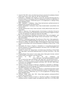 9
2. Anand, B., Wei, W.H.: Arena- procedural map and music generation for multiplayer shooters
(project page). http://www.comp.nus.edu.sg/~bhojan/arena
3. Cardamone, L., Yannakakis, G.N., Togelius, J., Lanzi, P.L.: Evolving interesting maps for a
ﬁrst person shooter. In: Proceedings of the 2011 International Conference on Applications of
Evolutionary Computation - Volume Part I. pp. 63–72. EvoApplications’11, Springer-Verlag,
Berlin, Heidelberg (2011)
4. DICE: Battleﬁeld 4 multiplayer. http://www.battlefield.com/battlefield-4/
gameplay/multiplayer (Jan retrieved 2014)
5. Gearbox: Borderlands 2 information. http://www.borderlands2.com/us/#info (Jan
retrieved 2014)
6. Guerrilla: Killzone home. http://www.killzone.com/en_GB/killzone.html (Jan re-
trieved 2014)
7. G¨uttler, C., Johansson, T.D.: Spatial principles of level-design in multi-player ﬁrst-person
shooters. In: Proceedings of the 2Nd Workshop on Network and System Support for Games.
pp. 158–170. NetGames ’03, ACM, New York, NY, USA (2003)
8. Hill, S.: Game design theory: Multiplayer level design. http://www.alteredgamer.com/
game-development/60255-game-design-theory-multiplayer-level-design/
(Jan retrieved 2014)
9. Holloway, J.: Deathmatch map design: The architecture of ﬂow. http://www.gamasutra.
com/view/feature/195069/deathmatch_map_design_the_.php (Jan retrieved 2014)
10. Hunicke, R., LeBlanc, M., Zubek, R.: MDA: A formal approach to game design and game
research. In: Proceedings of the AAAI-04 Workshop on Challenges in Game AI. pp. 1–5 (Jul
2004)
11. Kerssemakers, M., Tuxen, J., Togelius, J., Yannakakis, G.: A procedural procedural level
generator generator. In: Computational Intelligence and Games (CIG), 2012 IEEE Confer-
ence on. pp. 335–341 (2012)
12. Loguidice, B., Barton, M.: Vintage Games: An Insider Look at the History of Grand Theft
Auto, Super Mario, and the Most Inﬂuential Games of All Time. Focal Press, 1 edn. (Feb
2009)
13. PolyphonyDigital: Gran turismo 5 course maker. http://www.gran-turismo.com/us/
products/gt5/coursemaker/ (Jan retrieved 2014)
14. Scimeca, D.: How to build the best multiplayer fps
maps. http://www.g4tv.com/thefeed/blog/post/719216/
how-to-build-the-best-multiplayer-fps-maps-part-one (Jan retrieved 2014)
15. Togelius, J., De Nardi, R., Lucas, S.: Towards automatic personalised content creation for
racing games. In: Computational Intelligence and Games, 2007. CIG 2007. IEEE Sympo-
sium on. pp. 252–259 (2007)
16. Togelius, J., Preuss, M., Beume, N., Wessing, S., Hagelback, J., Yannakakis, G.: Multiobjec-
tive exploration of the starcraft map space. In: Computational Intelligence and Games (CIG),
2010 IEEE Symposium on. pp. 265–272 (2010)
17. Togelius, J., Yannakakis, G.N., Stanley, K.O., Browne, C.: Search-based procedural content
generation. In: Proceedings of the 2010 International Conference on Applications of Evo-
lutionary Computation - Volume Part I. pp. 141–150. EvoApplicatons’10, Springer-Verlag,
Berlin, Heidelberg (2010)
18. VGChartz: Global yearly chart 2013. http://www.vgchartz.com/yearly/2013/
Global/ (Jan retrieved 2014)
19. Watson, B., Muller, P., Wonka, P., Sexton, C., Veryovka, O., Fuller, A.: Procedural urban
modeling in practice. Computer Graphics and Applications, IEEE 28(3), 18–26 (May 2008)
 