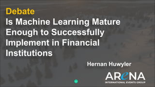 Debate
Is Machine Learning Mature
Enough to Successfully
Implement in Financial
Institutions
Hernan Huwyler
 