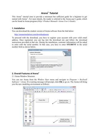 1
Arena®
Tutorial
This Arena®
tutorial aims to provide a minimum but sufficient guide for a beginner to get
started with Arena®
. For more details, the reader is referred to the Arena user’s guide, which
can be found in Arena program (Help >Product Manuals>Arena User’s Guide).
1. Installation
You can download the student version of Arena software from the link below:
http://arenasimulation.com/downloadarena
To proceed with the download, you have to register your account with your valid email
address. Once registered, you can log into the download site and follow the download
instructions provided at that site. During the installation, customer information will be asked
to enter with the serial number. In that case, you have to enter STUDENT in the serial
number field as shown below.
2. Overall Features of Arena®
2.1 Arena Window Structure
You can run Arena from the Window Start menu and navigate to Program > Rockwell
Software > Arena. If a warning message will prompt, click OK to go on. The Arena will bring
you the new modeling environment as follows:
 