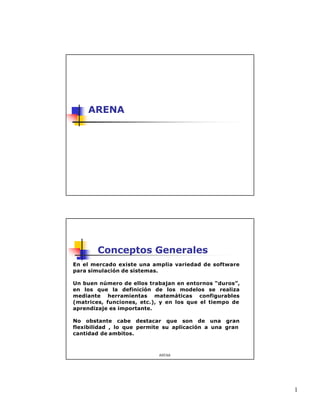 1
ARENA
ARENA
Conceptos Generales
En el mercado existe una amplia variedad de software
para simulación de sistemas.
Un buen número de ellos trabajan en entornos “duros”,
en los que la definición de los modelos se realiza
mediante herramientas matemáticas configurables
(matrices, funciones, etc.), y en los que el tiempo de
aprendizaje es importante.
No obstante cabe destacar que son de una gran
flexibilidad , lo que permite su aplicación a una gran
cantidad de ambitos.
 