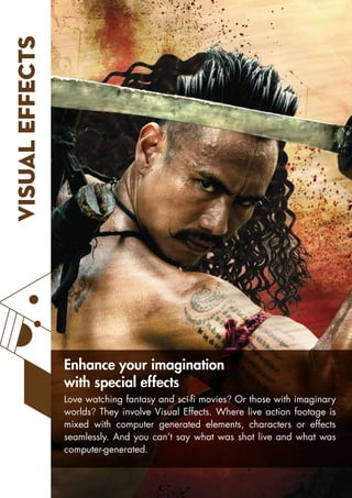VISUAL
EFFECTS
Love watching fantasy and sci-fi movies? Or those with imaginary
worlds? They involve Visual Effects. Where live action footage is
mixed with computer generated elements, characters or effects
seamlessly. And you can’t say what was shot live and what was
computer-generated.
Enhance your imagination
with special effects
 