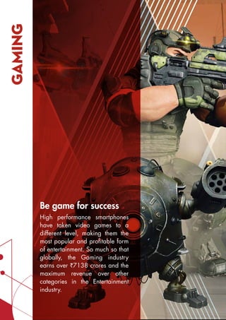 GAMING
Be game for success
High performance smartphones
have taken video games to a
different level, making them the
most popular and profitable form
of entertainment. So much so that
globally, the Gaming industry
earns over `7138 crores and the
maximum revenue over other
categories in the Entertainment
industry.
 