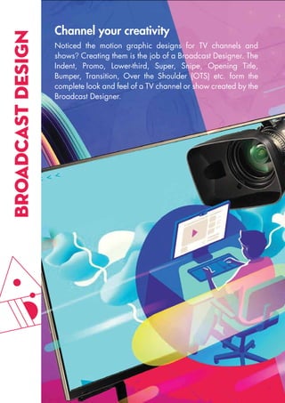 BROADCAST
DESIGN Channel your creativity
Noticed the motion graphic designs for TV channels and
shows? Creating them is the job of a Broadcast Designer. The
Indent, Promo, Lower-third, Super, Snipe, Opening Title,
Bumper, Transition, Over the Shoulder (OTS) etc. form the
complete look and feel of a TV channel or show created by the
Broadcast Designer.
 