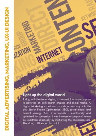 DIGITAL
ADVERTISING,
MARKETING,
UX-UI
DESIGN
Light up the digital world
Today, with the rise of digital, it is essential for any company
to advertise on both search engines and social media. A
Digital Marketing expert can provide a company with the
best Search Engine Optimization (SEO), social media, and
content strategy. And, if a website is user-friendly and
optimized for conversion, it can increase a company’s return
on investment drastically by multiplying the conversion rate.
Therefore, a UX expert is crucial.
 