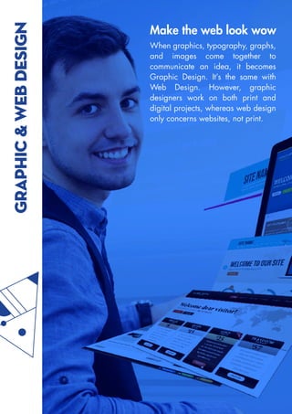 GRAPHIC
&
WEB
DESIGN Make the web look wow
When graphics, typography, graphs,
and images come together to
communicate an idea, it becomes
Graphic Design. It’s the same with
Web Design. However, graphic
designers work on both print and
digital projects, whereas web design
only concerns websites, not print.
 