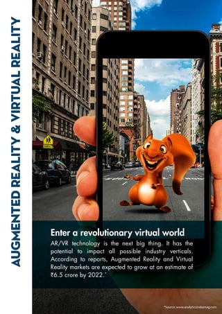 AUGMENTED
REALITY
&
VIRTUAL
REALITY
Enter a revolutionary virtual world
AR/VR technology is the next big thing. It has the
potential to impact all possible industry verticals.
According to reports, Augmented Reality and Virtual
Reality markets are expected to grow at an estimate of
`6.5 crore by 2022.*
*Source: www.analyticsindiamag.com
 