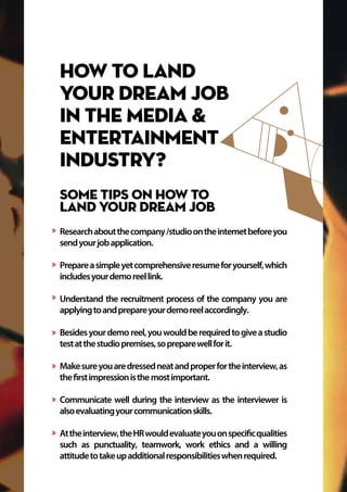 How to land
your dream job
in the Media &
Entertainment
industry?
Some tips on how to
land your dream job
Researchaboutthecompany/studioontheinternetbeforeyou
sendyourjobapplication.
Prepareasimpleyetcomprehensiveresumeforyourself,which
includesyourdemoreellink.
Understand the recruitment process of the company you are
applyingtoandprepareyourdemoreelaccordingly.
Besidesyourdemo reel,youwouldberequiredtogiveastudio
testatthestudiopremises,sopreparewellforit.
Makesureyouaredressedneatandproperfortheinterview,as
thefirstimpressionisthemostimportant.
Communicate well during the interview as the interviewer is
alsoevaluatingyourcommunicationskills.
Attheinterview,theHRwouldevaluateyouonspecificqualities
such as punctuality, teamwork, work ethics and a willing
attitudetotakeupadditionalresponsibilitieswhenrequired.
 