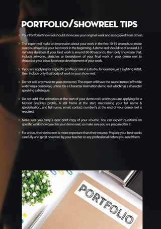 Portfolio/Showreel Tips
Your Portfolio/Showreel should showcase your original work and not copied from others.
The expert will make an impression about your work in the first 10-15 seconds, so make
sureyoushowcaseyourbestworkinthebeginning.Ademoreelshouldbeofaround2-3
minutes duration. If your best work is around 60-90 seconds, then only showcase that.
Include artworks, sketches or breakdown of your final work in your demo reel to
showcase your ideas & concept development of your work.
Ifyouareapplyingforaspecificprofileorroleinastudio,forexample,asaLightingArtist,
then include only that body of work in your show reel.
Donotaddanymusictoyourdemoreel.Theexpertwillhavethesoundturnedoffwhile
watchingademoreel,unlessitisaCharacterAnimationdemoreelwhichhasacharacter
speaking a dialogue.
Do not add title animation at the start of your demo reel, unless you are applying for a
Motion Graphics profile. A still frame at the start, mentioning your full name &
specialisation, and full name, email, contact number/s at the end of your demo reel is
required.
Make sure you carry a neat print copy of your resume. You can expect questions on
specific work showcased in your demo reel, so make sure you are prepared for it.
For artists, their demo reel is more important than their resume. Prepare your best works
carefully and get it reviewed by your teacher or any professional before you send them.
 