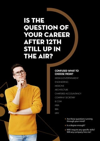 is the
QUESTION OF
YOUR CAREER
AFTER 12TH
STILL UP IN
THE AIR?
CONFUSED WHAT TO
CHOOSE FROM?
Are these questions running
through your mind?
Is a degree enough?
Will I require any specific skills?
Will any company hire me?
MEDIA & ENTERTAINMENT
ENGINEERING
MEDICINE
ARCHITECTURE
CHARTERED ACCOUNTANCY
COMPANY SECRETARY
B.COM
MBA
BBA
LAW
 