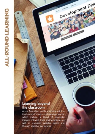 ALL-ROUND
LEARNING
Arena Anima�on ins�lls a winning spirit in
its students through enriching experiences,
which include a blend of concepts,
industry-relevant tools and techniques as
well as resources available online and
through a host of live forums.
Learning beyond
the classroom
 