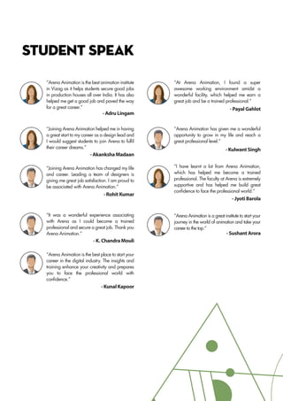 STUDENT SPEAK
- Adru Lingam
- Payal Gahlot
- Jyoti Barola
- Akanksha Madaan
- Rohit Kumar
- Kulwant Singh
- K. Chandra Mouli
- Sushant Arora
- Kunal Kapoor
“Arena Animation is the best animation institute
in Vizag as it helps students secure good jobs
in production houses all over India. It has also
helped me get a good job and paved the way
for a great career.”
“Joining Arena Animation helped me in having
a great start to my career as a design lead and
I would suggest students to join Arena to fulfil
their career dreams.”
“Joining Arena Animation has changed my life
and career. Leading a team of designers is
giving me great job satisfaction. I am proud to
be associated with Arena Animation.”
“It was a wonderful experience associating
with Arena as I could become a trained
professional and secure a great job. Thank you
Arena Animation.”
“Arena Animation is the best place to start your
career in the digital industry. The insights and
training enhance your creativity and prepares
you to face the professional world with
confidence.”
“At Arena Animation, I found a super
awesome working environment amidst a
wonderful facility, which helped me earn a
great job and be a trained professional.”
“Arena Animation has given me a wonderful
opportunity to grow in my life and reach a
great professional level.”
“I have learnt a lot from Arena Animation,
which has helped me become a trained
professional. The faculty at Arena is extremely
supportive and has helped me build great
confidence to face the professional world.”
“Arena Animation is a great institute to start your
journey in the world of animation and take your
career to the top.”
 