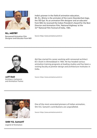 Ajit Rao started his career working with renowned architect
B.V. Doshi in Ahmedabad in 1983. He has headed various
animation training programs at leading studios and has been a
visiting faculty at premier design and architecture institutes in
India.
Source: https://www.animationsummit.in
Ajit Rao
Architect, Cartoonist
and Animation Trainer
One of the most venerated pioneers of Indian animation,
Shri V.G. Samant’s contributions are unparalleled.
Source: https://www.animationsummit.in
India’s pioneer in the field of animation education,
Mr. R.L. Mistry is the animator of the iconic Doordarshan logo,
the ‘DD Eye’. As an animation film designer and an educator
from NID, he received the Indian President’s Award for the Best
Director and Animation Film, ‘National Highway’ at the
32nd
National Film Festival of India, 1985.
Source: https://www.animationsummit.in
R.L. Mistry
Renowned Animation Film
Designer and Educator from NID
Shri V.G. Samant
Legend of Animation
 