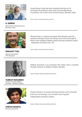 Vaibhav Kumaresh is an animation film maker and is currently
Founder, Director at Vaibhav Studios, Mumbai.
Source: https://www.animationsummit.in
Creator and Film Maker,
Founder - Vaibhav Studios
Vaibhav Kumaresh
Chetan Sharma is an award-winning animator and Co-founder
& Director of Animagic, one of India's most reputed
independent animation studios.
Source: https://www.animationsummit.in
Chetan Sharma
Director and Actor
Dhimant Vyas is a veteran animation film designer who has
worked on famous ‘Shaun the Sheep’ series two and Purple &
Brown with multiple academy award winning animation studio
- Aardaman Animation Ltd., U.K.
Source: https://www.animationsummit.in
Dhimant Vyas
Veteran Animation
Film Designer
Suresh Kumar Eriyat aka Eeks revolutionised the art of
animation Ad making in India with his groundbreaking
innovations. He is short form animation guru, Mumbai, India.
Source: https://www.animationsummit.in
E. Suresh
Short Form Animation Guru,
Mumbai, India
 