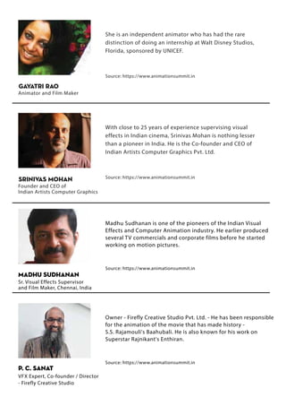 She is an independent animator who has had the rare
distinction of doing an internship at Walt Disney Studios,
Florida, sponsored by UNICEF.
Source: https://www.animationsummit.in
Gayatri Rao
Animator and Film Maker
With close to 25 years of experience supervising visual
effects in Indian cinema, Srinivas Mohan is nothing lesser
than a pioneer in India. He is the Co-founder and CEO of
Indian Artists Computer Graphics Pvt. Ltd.
Source: https://www.animationsummit.in
Srinivas Mohan
Founder and CEO of
Indian Artists Computer Graphics
Madhu Sudhanan is one of the pioneers of the Indian Visual
Effects and Computer Animation industry. He earlier produced
several TV commercials and corporate films before he started
working on motion pictures.
Source: https://www.animationsummit.in
Madhu Sudhanan
Sr. Visual Effects Supervisor
and Film Maker, Chennai, India
Owner - Firefly Creative Studio Pvt. Ltd. - He has been responsible
for the animation of the movie that has made history -
S.S. Rajamouli's Baahubali. He is also known for his work on
Superstar Rajnikant's Enthiran.
Source: https://www.animationsummit.in
VFX Expert, Co-founder / Director
- Firefly Creative Studio
P. C. SANAT
 