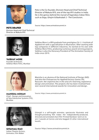 Pete is the Co-founder, Division Head and Chief Technical
Director of Makuta VFX, one of the top VFX studios in India.
He is the genius behind the marvel of legendary Indian films
such as Eega, Ghajini & Baahubali 2 - The Conclusion.
Source: https://www.animationsummit.in
Pete Draper
Division Head and Chief Technical
Director at Makuta VFX
Vaibhav More is a BFA graduate from prestigious Sir J. J. Institute of
Applied Art with a specialisation in Illustration. After working with
top companies in different industries, he started on his own with
Vaibhav More Films, producing numerous award-winning projects.
Vaibhav is also the Honorary President of The Animation Society of
India since 2019.
VAIBHAV MORE
Founder & Director,
Vaibhav More Films, Mumbai
Manisha is an alumna of the National Institute of Design (NID)
and also the Chairperson for Applied/Serious Games SIG,
Nasscom. Her expertise lies in the area of e-learning, experience
design and animation. The projects she has been involved have
won several international awards for innovation and design.
Source: https://www.animationsummit.in
MANISHA Mohan
Chief - Design and Innovation
at Tata Interactive Systems (TIS),
Mumbai
Gitanjali is a self-taught animator, spectacular illustrator and
thought-provoking film maker. Her independently-produced,
directed and animated short film ‘Printed Rainbow’ went on to
win 3 awards at Cannes and also bagged 25 other international
laurels.
Source: https://www.animationsummit.in
GITANJALI RAO
Indian Theatre Actress,
Animator, Film Maker
 