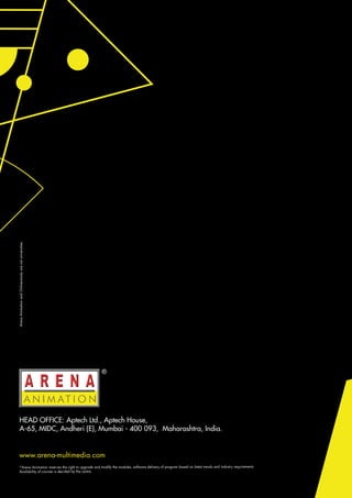 www.arena-multimedia.com
Arena
Animation
and
Onlinevarsity
are
not
universities.
HEAD OFFICE: Aptech Ltd., Aptech House,
A-65, MIDC, Andheri (E), Mumbai - 400 093, Maharashtra, India.
*Arena Animation reserves the right to upgrade and modify the modules, software delivery of program based on latest trends and industry requirements.
Availability of courses is decided by the centre.
 