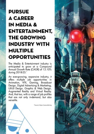 Pursue
a career
in Media &
Entertainment,
the growing
industry with
multiple
opportunities
The Media & Entertainment industry is
anticipated to grow at a Compound
Annual Growth Rate (CAGR) of 13.10%
during 2018-23.*
An ever-growing, expansive industry, it
offers multiple job opportunities in
Animation, VFX, Gaming, Broadcast
Design, Digital Advertising & Marketing,
UX-UI Design, Graphic & Web Design,
Augmented Reality and Virtual Reality.
And, that too, with a range of job profiles
that are not only in-demand, but also
versatile.
*Source: https://www.ibef.org
 