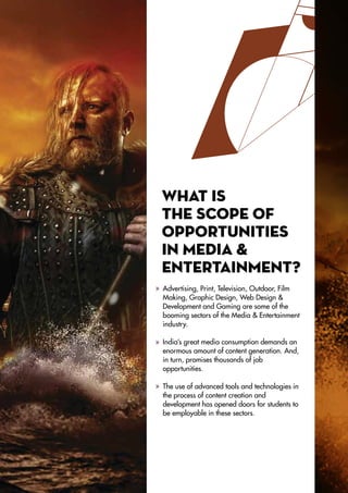 What is
the scope of
opportunities
in Media &
Entertainment?
Advertising, Print, Television, Outdoor, Film
Making, Graphic Design, Web Design &
Development and Gaming are some of the
booming sectors of the Media & Entertainment
industry.
India’s great media consumption demands an
enormous amount of content generation. And,
in turn, promises thousands of job
opportunities.
The use of advanced tools and technologies in
the process of content creation and
development has opened doors for students to
be employable in these sectors.
 