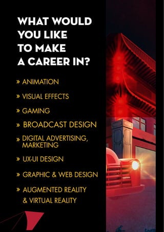 What Would
you like
to make
a career in?
ANIMATION
VISUAL EFFECTS
GAMING
BROADCAST DESIGN
DIGITAL ADVERTISING,
MARKETING
UX-UI DESIGN
GRAPHIC & WEB DESIGN
AUGMENTED REALITY
& VIRTUAL REALITY
 