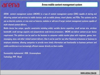 Arena mobile content management system


ARENA content management system (AMCMS) is a type of content management system (CMS) capable of storing and
delivering content and services to mobile devices, such as mobile phones, smart phones, and PDAs. This systems can be
use as discrete systems, or may exist as features, modules or add-ons of larger content management systems capable of
multi-channel content delivery.
Mobile device has unique, specific constraints including widely variable device capacities, small screen size, wireless
bandwidth, small storage capacity and comparatively weak device processors. AMCMS can deliver content as per device
requirement. This platform can be used on the business to consumer mobile market place with ringtones, games, text-
messaging, news, and other related content delivery. Also it can be used for any other Business to business or business to
employee situations, allowing companies to provide more timely information and functionality to business partners and
mobile workforces in an increasingly efficient manner directly on there mobile.
.
Successfully implemented : ROBI , Grameenphone
Technology :PHP , Mysql




                                                                                                    WWW.ARENA.COM.BD
 