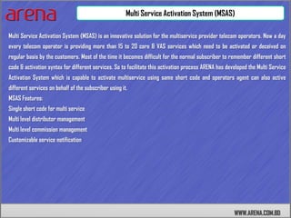 Multi Service Activation System (MSAS)

Multi Service Activation System (MSAS) is an innovative solution for the multiservice provider telecom operators. Now a day
every telecom operator is providing more than 15 to 20 core & VAS services which need to be activated or deceived on
regular basis by the customers. Most of the time it becomes difficult for the normal subscriber to remember different short
code & activation syntax for different services. So to facilitate this activation process ARENA has developed the Multi Service
Activation System which is capable to activate multiservice using same short code and operators agent can also active
different services on behalf of the subscriber using it.
MSAS Features:
Single short code for multi service
Multi level distributor management
Multi level commission management
Customizable service notification




                                                                                                       WWW.ARENA.COM.BD
 