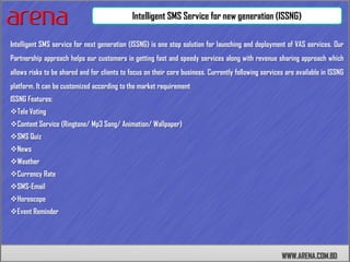 Intelligent SMS Service for new generation (ISSNG)

Intelligent SMS service for next generation (ISSNG) is one stop solution for launching and deployment of VAS services. Our
Partnership approach helps our customers in getting fast and speedy services along with revenue sharing approach which
allows risks to be shared and for clients to focus on their core business. Currently following services are available in ISSNG
platform. It can be customized according to the market requirement
ISSNG Features:
Tele Voting
Content Service (Ringtone/ Mp3 Song/ Animation/ Wallpaper)
SMS Quiz
News
Weather
Currency Rate
SMS-Email
Horoscope
Event Reminder




                                                                                                      WWW.ARENA.COM.BD
 