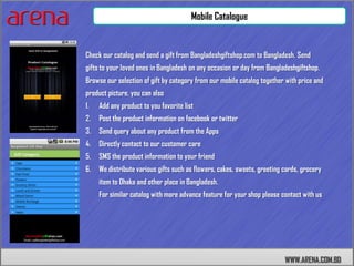 Mobile Catalogue


Check our catalog and send a gift from Bangladeshgiftshop.com to Bangladesh. Send
gifts to your loved ones in Bangladesh on any occasion or day from Bangladeshgiftshop.
Browse our selection of gift by category from our mobile catalog together with price and
product picture. you can also
1.   Add any product to you favorite list
2.   Post the product information on facebook or twitter
3.   Send query about any product from the Apps
4.   Directly contact to our customer care
5.   SMS the product information to your friend
6.   We distribute various gifts such as flowers, cakes, sweets, greeting cards, grocery
     item to Dhaka and other place in Bangladesh.
     For similar catalog with more advance feature for your shop please contact with us




                                                                          WWW.ARENA.COM.BD
 