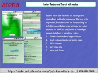 Indian Restaurant Search with recipe



                                You love Indian food, it's aroma and test or you are
                                missing Deshi food in a foreign country. What ever is the
                                requirement, Indian Restaurant and Recipe will help you
                                to find the nearest Indian restaurant in your current or
                                any other city which you have planned to visit and you
                                can cook tasty foods by using these recipes.
                                1.   Search Restaurant based on your location
                                2.   Check restaurant details and location maps
                                3.   Add to favorites
                                4.   Call restaurants
                                5.   Indian food Recipes




https://market.android.com/developer?pub=Arena+Phone+Bd+Ltd                    WWW.ARENA.COM.BD
 
