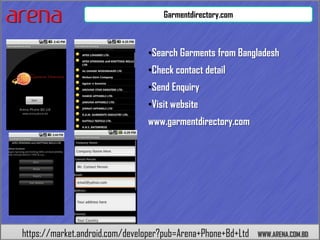 Garmentdirectory.com



                                •Search Garments from Bangladesh
                                •Check contact detail
                                •Send Enquiry
                                •Visit website
                                www.garmentdirectory.com




https://market.android.com/developer?pub=Arena+Phone+Bd+Ltd   WWW.ARENA.COM.BD
 