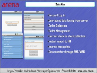 Sales Man



                                  •Secured Log in
                                  •User based data facing from server
                                  •Order Collection
                                  •Order Management
                                  •Current stock on store collection
                                  •Instant report to HQ
                                  •Internal messaging
                                  •Data transfer through SMS/WEB




https://market.android.com/developer?pub=Arena+Phone+Bd+Ltd   WWW.ARENA.COM.BD
 